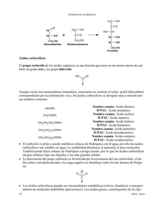 Fundamentos de Química
28 mlvm / maov
CH2
C
CH2
O
OH
OH
CH
CH
CH2
O
OH
OH
CH2
C
CH
CH
CH
CH2
O
OH
OH
OH
OH
OH
+
Gliceraldehído Dihidroxiacetona
Fructosa
Ácidos carboxílicos
El grupo carboxilo de los ácidos orgánicos es una función que tiene en un mismo átomo de car-
bono un grupo oxo y un grupo hidroxilo.
R
C
OOH
Aunque existe una nomenclatura sistemática, consistente en sustituir el sufijo -o del hidrocarburo
correspondiente por la terminación -oico, los ácidos carboxílicos se designan más a menudo por
sus nombres comunes.
HCOOH
Nombre común: Ácido fórmico
IUPAC: Ácido metanóico
CH3
COOH Nombre común: Ácido acético
IUPAC: Ácido etanóico
CH2 COOHCH2CH3
Nombre común: Ácido butírico
IUPAC: Ácido butanóico
(CH2
)14
COOHCH3
Nombre común: Ácido palmítico
IUPAC: Ácido hexadecanóico
(CH2
)16
COOHCH3
Nombre común: Ácido esteárico
IUPAC: Ácido octadecanóico
 El carboxilo es polar y puede establecer enlaces de Hidrógeno con el agua, por ello los ácidos
carboxílicos son solubles en agua. La solubilidad disminuye al aumentar el peso molecular.
También puede hacer enlaces de Hidrógeno consigo mismo, por lo que los ácidos carboxílicos
de peso atómico bajo son líquidos y los más grandes sólidos.
 La disociación del grupo carboxilo es favorecida por la resonancia del ion carboxilato; el do-
ble enlace está deslocalizado y la carga negativa se distribuye entre los dos átomos de Oxíge-
no.
C
R
OO
-
 Los ácidos carboxílicos pueden ser intermediarios metabólicos (cítrico, fumárico), o transpor-
tadores de moléculas hidrófobas (glucurónico). Los ácidos grasos, constituyentes de los lípi-
 