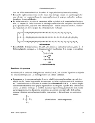 Fundamentos de Química
mlvm / maov / Agosto/04 29
dos, son ácidos monocarboxílicos de cadena de larga (más de doce átomos de carbono).
 Los ácidos orgánicos reaccionan con los álcalis para dar lugar a sales, con alcoholes para for-
mar ésteres y por condensación de dos grupos carboxilo, o de un grupo carboxilo y un ácido
inorgánico forman anhídridos.
 La acción tensoactiva negativa de las sales de ácidos orgánicos es de importancia en la diges-
tión y la respiración. Entre los esteres de interés podemos mencionar los lípidos, la acetilcolina
y la 5-gluconolactona, que es un éster intramolecular. También los ácidos fosfórico y sulfúri-
co, reaccionan con alcoholes para dar esteres de interés biológico.
CH2
CH
CH2
O C CH2 CH2 CH2 CH2 CH2 CH2 CH2 CH2 CH2 CH2 CH2 CH2 CH2 CH2 CH3
O
O C CH2 CH2 CH2 CH2 CH2 CH2 CH2 CH CH CH2 CH2 CH2 CH2 CH2 CH2 CH2 CH3
O
O C CH2
CH2
CH2
CH2
CH2
CH2
CH2
CH2
CH2
CH2
CH2
CH2
CH2
CH2
CH2
CH2
CH3
O
Triacilglicérido
 Los anhídridos de ácido fosfórico del ATP, y los mixtos de carboxilo y fosfórico, como el 1,3-
bisfosfoglicerato, participan en el almacenamiento y transferencia de la energía en las células.
C
CH
CH2O P
O
OH
OH
OH
O P
O
OH
OH
O
1,3-bisfosfoglicerato
Funciones nitrogenadas
Por sustitución de uno o más Hidrógenos del amoníaco (NH3) con radicales orgánicos se originan
las funciones nitrogenadas. Las más importantes son aminas y amidas.
 Las aminas se forman por sustitución de uno o más Hidrógenos del amoníaco con radicales
alquilo o arilo. Pueden ser primarias, secundarias o terciarias, según en número de sustituyen-
tes. También se conocen derivados de sustitución del ion amonio (NH4
+
). Las aminas simples
se nombran indicando él o los grupos alquilo unidos al Nitrógeno, seguidos de la terminación -
amina. Las aminas complejas se nombran indicando la posición de grupo amino, en la cadena
del compuesto principal. Las aminas aromáticas se nombran como derivados de la anilina.
Aunque existe una nomenclatura sistemática para aminas, es frecuente usar sus nombres co-
munes.
CH3
C CH3
CH3
NH2
ter-Butilamina. Una amina primaria
 
