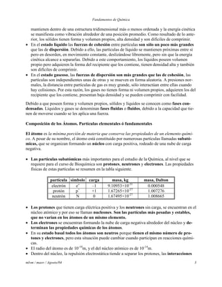 Fundamentos de Química
mlvm / maov / Agosto/04 3
mantienen dentro de una estructura tridimensional más o menos ordenada y la energía cinética
se manifiesta como vibración alrededor de una posición promedio. Como resultado de lo ante-
rior, los sólidos tienen forma y volumen propios, alta densidad y son difíciles de comprimir.
 En el estado líquido las fuerzas de cohesión entre partículas son sólo un poco más grandes
que las de dispersión. Debido a ello, las partículas de líquido se mantienen próximas entre sí
pero en desorden, en movimiento constante, deslizándose libremente, pero sin que la energía
cinética alcance a separarlas. Debido a este comportamiento, los líquidos poseen volumen
propio pero adquieren la forma del recipiente que los contiene, tienen densidad alta y también
son difíciles de comprimir.
 En el estado gaseoso, las fuerzas de dispersión son más grandes que las de cohesión, las
partículas son independientes unas de otras y se mueven en forma aleatoria. A presiones nor-
males, la distancia entre partículas de gas es muy grande, sólo interactúan entre ellas cuando
hay colisiones. Por esta razón, los gases no tienen forma ni volumen propios, adquieren los del
recipiente que los contiene, presentan baja densidad y se pueden comprimir con facilidad.
Debido a que poseen forma y volumen propios, sólidos y líquidos se conocen como fases con-
densadas. Líquidos y gases se denominan fases fluidas o fluidos, debido a la capacidad que tie-
nen de moverse cuando se les aplica una fuerza.
Composición de los Átomos. Partículas elementales ó fundamentales
El átomo es la mínima porción de materia que conserva las propiedades de un elemento quími-
co. A pesar de su nombre, el átomo está constituido por numerosas partículas llamadas subató-
micas, que se organizan formando un núcleo con carga positiva, rodeado de una nube de carga
negativa.
 Las partículas subatómicas más importantes para el estudio de la Química, al nivel que se
requiere para el curso de Bioquímica son protones, neutrones y electrones. Las propiedades
físicas de estas partículas se resumen en la tabla siguiente.
partícula símbolo carga masa, kg masa, Dalton
electrón eˉ –1 9.10953×10-31
0.000548
protón p+
+1 1.67265×10-27
1.007276
neutrón N 0 1.67495×10-27
1.008665
 Los protones que tienen carga eléctrica positiva y los neutrones sin carga, se encuentran en el
núcleo atómico y por eso se llaman nucleones. Son las partículas más pesadas y estables,
que no varían en los átomos de un mismo elemento.
 Los electrones se encuentran formando la nube de carga negativa alrededor del núcleo y de-
terminan las propiedades químicas de los átomos.
 En su estado basal todos los átomos son neutros porque tienen el mismo número de pro-
tones y electrones, pero esta situación puede cambiar cuando participan en reacciones quími-
cas.
 El radio del átomo es de 10-10
m, y el del núcleo atómico es de 10-14
m.
 Dentro del núcleo, la repulsión electrostática tiende a separar los protones, las interacciones
 