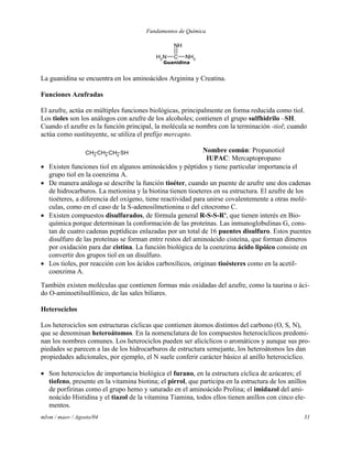 Fundamentos de Química
mlvm / maov / Agosto/04 31
NH2
C NH2
NH
Guanidina
La guanidina se encuentra en los aminoácidos Arginina y Creatina.
Funciones Azufradas
El azufre, actúa en múltiples funciones biológicas, principalmente en forma reducida como tiol.
Los tioles son los análogos con azufre de los alcoholes; contienen el grupo sulfhidrilo –SH.
Cuando el azufre es la función principal, la molécula se nombra con la terminación -tiol; cuando
actúa como sustituyente, se utiliza el prefijo mercapto.
CH3 CH2 CH2 SH Nombre común: Propanotiol
IUPAC: Mercaptopropano
 Existen funciones tiol en algunos aminoácidos y péptidos y tiene particular importancia el
grupo tiol en la coenzima A.
 De manera análoga se describe la función tioéter, cuando un puente de azufre une dos cadenas
de hidrocarburos. La metionina y la biotina tienen tioeteres en su estructura. El azufre de los
tioéteres, a diferencia del oxígeno, tiene reactividad para unirse covalentemente a otras molé-
culas, como en el caso de la S-adenosilmetionina o del citocromo C.
 Existen compuestos disulfurados, de fórmula general R-S-S-R', que tienen interés en Bio-
química porque determinan la conformación de las proteínas. Las inmunoglobulinas G, cons-
tan de cuatro cadenas peptídicas enlazadas por un total de 16 puentes disulfuro. Estos puentes
disulfuro de las proteínas se forman entre restos del aminoácido cisteína, que forman dímeros
por oxidación para dar cistina. La función biológica de la coenzima ácido lipóico consiste en
convertir dos grupos tiol en un disulfuro.
 Los tioles, por reacción con los ácidos carboxílicos, originan tioésteres como en la acetil-
coenzima A.
También existen moléculas que contienen formas más oxidadas del azufre, como la taurina o áci-
do O-aminoetilsulfónico, de las sales biliares.
Heterocíclos
Los heterociclos son estructuras cíclicas que contienen átomos distintos del carbono (O, S, N),
que se denominan heteroátomos. En la nomenclatura de los compuestos heterocíclicos predomi-
nan los nombres comunes. Los heterociclos pueden ser alicíclicos o aromáticos y aunque sus pro-
piedades se parecen a las de los hidrocarburos de estructura semejante, los heteroátomos les dan
propiedades adicionales, por ejemplo, el N suele conferir carácter básico al anillo heterocíclico.
 Son heterociclos de importancia biológica el furano, en la estructura cíclica de azúcares; el
tiofeno, presente en la vitamina biotina; el pirrol, que participa en la estructura de los anillos
de porfirinas como el grupo hemo y saturado en el aminoácido Prolina; el imidazol del ami-
noácido Histidina y el tiazol de la vitamina Tiamina, todos ellos tienen anillos con cinco ele-
mentos.
 
