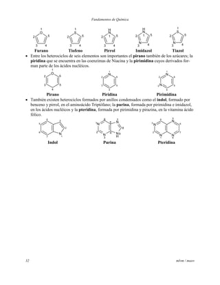 Fundamentos de Química
32 mlvm / maov
O
1
2
3 4
5
S
1
2
3 4
5
N
H
12
3 4
5
N
H
12
N
3 4
5
S
1
2
N
3 4
5
Furano Tiofeno Pirrol Imidazol Tiazol
 Entre los heterociclos de seis elementos son importantes el pirano también de los azúcares; la
piridina que se encuentra en las coenzimas de Niacina y la pirimidina cuyos derivados for-
man parte de los ácidos nucléicos.
O
1
2
3
4
5
6
N
1
2
3
4
5
6
N
1
2
N3
4
5
6
Pirano Piridina Pirimidina
 También existen heterociclos formados por anillos condensados como el indol, formado por
benceno y pirrol, en el aminoácido Triptófano; la purina, formada por pirimidina e imidazol,
en los ácidos nucléicos y la pteridina, formada por pirimidina y pirazina, en la vitamina ácido
fólico.
4
5
6
7
N
1
2
3
N
H
9
8
N
7
5
6
N1
2
N
3
4
N
5
6
7
N
8
N
1
2
N
3
4
Indol Purina Pteridina
 