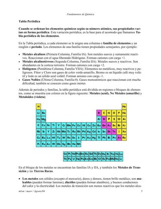 Fundamentos de Química
mlvm / maov / Agosto/04 5
Tabla Periódica
Cuando se ordenan los elementos químicos según su número atómico, sus propiedades var-
ían en forma periódica. Esta variación periódica, es la base para el acomodo que llamamos Ta-
bla periódica de los elementos.
En la Tabla periódica, a cada elemento se le asigna una columna o familia de elementos y un
renglón o periodo. Los elementos de una familia tienen propiedades semejantes, por ejemplo:
 Metales alcalinos (Primera Columna, Familia IA). Son metales suaves y sumamente reacti-
vos. Reaccionan con el agua liberando Hidrógeno. Forman cationes con carga +1.
 Metales alcalinotérreos (Segunda Columna, Familia IIA). Metales suaves y reactivos. Son
abundantes en la corteza terrestre. Forman cationes con carga +2.
 Halógenos (Penúltima Columna, Familia VIIA). Elementos no metálicos, muy reactivos y pe-
ligrosos. Flúor y Cloro son gases de color verde-amarillo, Bromo es un líquido café muy volá-
til y Iodo es un sólido azul volátil. Forman aniones con carga -1.
 Gases Nobles (Última Columna, Familia 0). Gases monoatómicos que reaccionan con mucha
dificultad, también se conocen como gases inertes
Además de periodos y familias, la tabla periódica está dividida en regiones o bloques de elemen-
tos, como se muestra con colores en la figura siguiente: Metales (azul), No Metales (amarillo) y
Metaloides (violeta).
En el bloque de los metales se encuentran las familias IA y IIA, y también los Metales de Tran-
sición y las Tierras Raras.
 Los metales son sólidos (excepto el mercurio), duros y densos, tienen brillo metálico, son ma-
leables (pueden formar laminas), dúctiles (pueden formar alambres), y buenos conductores
del calor y la electricidad. Los metales de transición son menos reactivos que los metales alca-
 