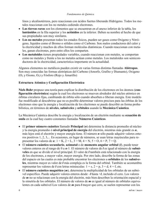 Fundamentos de Química
6 mlvm / maov
linos y alcalinotérreos, pero reaccionan con ácidos fuertes liberando Hidrógeno. Todos los me-
tales reaccionan con los no metales cediendo electrones.
 Las tierras raras son los elementos que se encuentran en el anexo inferior de la tabla, los
lantánidos en la fila superior y los actínidos en la inferior. Deben su nombre al hecho de que
sus propiedades son muy similares.
 Los no metales presentan todos los estados físicos, pueden ser gases como Oxígeno y Nitró-
geno, líquidos como el Bromo o sólidos como el Carbono. Son malos conductores del calor y
la electricidad y muchos de ellos forman moléculas diatómicas. Cuando reaccionan con meta-
les, ganan electrones, pero entre ellos los comparten.
 Los metaloides tienen propiedades variables, cuando reaccionan con metales, se comportan
como no metales y frente a los no metales actúan como metales. Los metaloides son semicon-
ductores de la electricidad, característica importante en la actualidad.
Algunos elementos no metálicos pueden existir en varias formas distintas llamadas Alótropos.
Son muy conocidas las formas alotrópicas del Carbono (Amorfo, Grafito y Diamante), Oxígeno
(O2 y Ozono, O3) y Fósforo (Rojo y Amarillo)
Estructura Atómica y Configuración Electrónica
Niels Bohr propuso una teoría para explicar la distribución de los electrones en los átomos (con-
figuración electrónica) según la cual los electrones se mueven alrededor del núcleo atómico en
órbitas circulares fijas, cambiando de órbita sólo cuando absorben o liberan energía. Este modelo
fue modificado al descubrirse que no es posible determinar valores precisos para las órbitas de los
electrones sino que la energía y localización de los electrones se puede describir en forma proba-
bilística, en términos de niveles, subniveles y orbitales usando la Mecánica Cuántica.
La Mecánica Cuántica describe la energía y localización de un electrón mediante su ecuación de
onda en la cual hay cuatro constantes llamadas Números Cuánticos.
 El primer número cuántico llamado Principal (n) determina la distancia promedio al núcleo
y la energía promedio ó nivel principal de energía del electrón, mientras más grande es n,
más lejos está el electrón y mayor energía tiene. El número n sólo puede adquirir valores ente-
ros positivos 1, 2, 3,... En ocasiones, en lugar de números, se usan letras mayúsculas para re-
presentar los valores de n: 1 = K, 2 = L, 3 = M, 4 = N, 5 = O, 6 = P, 7 = Q.
 El número cuántico secundario, azimutal o de momento angular orbital (l), puede tener
valores enteros en el rango de 0 a n-1. El número de valores de l es igual al número de subni-
veles en que se divide el nivel principal. El valor de l también está relacionado con la energía
de los electrones, a mayor valor, mayor energía. Por otro lado, describe la forma de las zonas
del espacio en las cuales es más probable encontrar los electrones u orbitales de los subnive-
les, mientras mayor es valor de l más compleja es la forma del orbital. También se acostumbra
representar los valores de l con letras minúsculas: 1 = s, 2 = p, 3 = d, 4 = f, etc.
 El número cuántico magnético (m), determina la multiplicidad de los orbitales de un subni-
vel específico. Puede adquirir valores enteros desde –l hasta +l, incluido el cero. Los valores
de m no se relacionan con la energía del electrón, más bien describen la orientación espacial y
la simetría de los orbitales. El número de valores de m es igual al número de orbitales equiva-
lentes en cada subnivel Los valores de m para l mayor que cero, se suelen representar con los
 