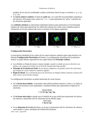 Fundamentos de Química
mlvm / maov / Agosto/04 7
nombres de los ejes de coordenadas y planos cartesianos hacia los que se orientan: x, y, z, xy,
x2
-y2
, etc.
 El cuarto número cuántico se llama de espín (ms o s) y describe las propiedades magnéticas
del electrón. Sólo puede tener valores de +½ y ½ para representar los “giros” contrarios de
los electrones apareados.
Los orbitales atómicos se representan empleando números para representar el nivel principal
(número n), letras para representar los subniveles (número l) y letras como subíndices para la
orientación en los ejes (número m) como se muestra en las figuras siguientes.
l = 1s l = 2pX l = 3dXY l = 4fZX
2
-ZY
2
Configuración Electrónica
La descripción detallada de los valores de los cuatro números cuánticos para cada electrón es la
llamada Configuración Electrónica del átomo. La configuración electrónica de los primeros
átomos se puede obtener siguiendo las tres reglas básicas del Principio Aufbau.
 Los orbitales se llenan de menor a mayor energía, cuando se añade un nuevo electrón a un
átomo, este ocupará el orbital con el nivel de energía más bajo posible.
 Principio de Exclusión de Pauli. En un átomo cualquiera, no pueden existir dos electrones
que tengan los cuatro números cuánticos iguales.
 Regla de Hund. No se formarán pares de electrones en ningún orbital, mientras existan orbi-
tales vacíos con la misma energía.
La configuración electrónica se puede representar de varias formas:
 En la forma desarrollada, se describen cada orbital mediante números y letras, y se indica el
número de electrones como superíndice o mediante flechas que representan el espín de los
electrones.
Desarrollada
C 1s2
,2s2
,2px
1
,2py
1
,2pz
 En la forma abreviada se puede usar el símbolo de un gas noble para representar los electro-
nes internos y desarrollar solo los electrones de las últimas capas.
Abreviada
C He:2s2
,2p2
 En un diagrama de Lewis del átomo, en el que se representan sólo los electrones de valencia
como puntos o cruces, alrededor del símbolo del elemento.
 
