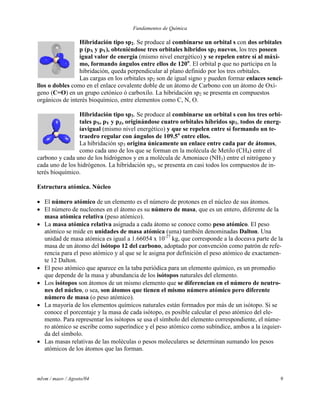 Fundamentos de Química
mlvm / maov / Agosto/04 9
Hibridación tipo sp2. Se produce al combinarse un orbital s con dos orbitales
p (pX y pY), obteniéndose tres orbitales híbridos sp2 nuevos, los tres poseen
igual valor de energía (mismo nivel energético) y se repelen entre sí al máxi-
mo, formando ángulos entre ellos de 120o
. El orbital p que no participa en la
hibridación, queda perpendicular al plano definido por los tres orbitales.
Las cargas en los orbitales sp2 son de igual signo y pueden formar enlaces senci-
llos o dobles como en el enlace covalente doble de un átomo de Carbono con un átomo de Oxí-
geno (C=O) en un grupo cetónico ó carboxilo. La hibridación sp2 se presenta en compuestos
orgánicos de interés bioquímico, entre elementos como C, N, O.
Hibridación tipo sp3. Se produce al combinarse un orbital s con los tres orbi-
tales pX, pY y pZ, originándose cuatro orbitales híbridos sp3, todos de energ-
íavigual (mismo nivel energético) y que se repelen entre sí formando un te-
traedro regular con ángulos de 109.5o
entre ellos.
La hibridación sp3 origina únicamente un enlace entre cada par de átomos,
como cada uno de los que se forman en la molécula de Metilo (CH4) entre el
carbono y cada uno de los hidrógenos y en a molécula de Amoniaco (NH3) entre el nitrógeno y
cada uno de los hidrógenos. La hibridación sp3, se presenta en casi todos los compuestos de in-
terés bioquímico.
Estructura atómica. Núcleo
 El número atómico de un elemento es el número de protones en el núcleo de sus átomos.
 El número de nucleones en el átomo es su número de masa, que es un entero, diferente de la
masa atómica relativa (peso atómico).
 La masa atómica relativa asignada a cada átomo se conoce como peso atómico. El peso
atómico se mide en unidades de masa atómica (uma) también denominadas Dalton. Una
unidad de masa atómica es igual a 1.66054 x 10-27
kg, que corresponde a la doceava parte de la
masa de un átomo del isótopo 12 del carbono, adoptado por convención como patrón de refe-
rencia para el peso atómico y al que se le asigna por definición el peso atómico de exactamen-
te 12 Dalton.
 El peso atómico que aparece en la taba periódica para un elemento químico, es un promedio
que depende de la masa y abundancia de los isótopos naturales del elemento.
 Los isótopos son átomos de un mismo elemento que se diferencian en el número de neutro-
nes del núcleo, o sea, son átomos que tienen el mismo número atómico pero diferente
número de masa (o peso atómico).
 La mayoría de los elementos químicos naturales están formados por más de un isótopo. Si se
conoce el porcentaje y la masa de cada isótopo, es posible calcular el peso atómico del ele-
mento. Para representar los isótopos se usa el símbolo del elemento correspondiente, el núme-
ro atómico se escribe como superíndice y el peso atómico como subíndice, ambos a la izquier-
da del símbolo.
 Las masas relativas de las moléculas o pesos moleculares se determinan sumando los pesos
atómicos de los átomos que las forman.
 