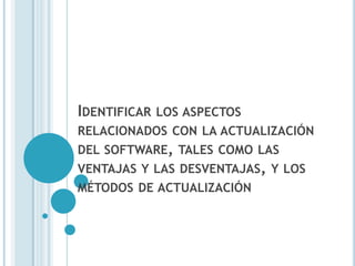 IDENTIFICAR   LOS ASPECTOS
RELACIONADOS CON LA ACTUALIZACIÓN
DEL SOFTWARE, TALES COMO LAS
VENTAJAS Y LAS DESVENTAJAS, Y LOS
MÉTODOS DE ACTUALIZACIÓN
 