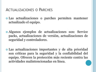 ACTUALIZACIONES      O PARCHES

   Las actualizaciones o parches permiten mantener
    actualizado el equipo.

   Algunos ejemplos de actualizaciones son: Service
    packs, actualizaciones de versión, actualizaciones de
    seguridad y controladores.

   Las actualizaciones importantes y de alta prioridad
    son críticas para la seguridad y la confiabilidad del
    equipo. Ofrecen la protección más reciente contra las
    actividades malintencionadas en línea.
 