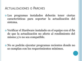 ACTUALIZACIONES       O PARCHES

   Los programas instalados deberán tener ciertas
    características para soportar la actualización del
    sistema.

   Verificar el Hardware instalado en el equipo con el fin
    de que la actualización no afecte al rendimiento del
    mismo y/o no sea compatible.

   No se podrán ejecutar programas recientes donde no
    se cumplan con los requerimientos mínimos.
 