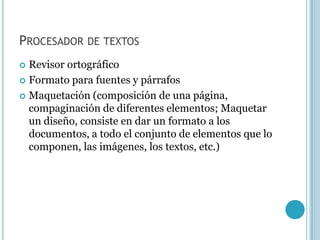 PROCESADOR DE TEXTOS
 Revisor ortográfico
 Formato para fuentes y párrafos

 Maquetación (composición de una página,
  compaginación de diferentes elementos; Maquetar
  un diseño, consiste en dar un formato a los
  documentos, a todo el conjunto de elementos que lo
  componen, las imágenes, los textos, etc.)
 