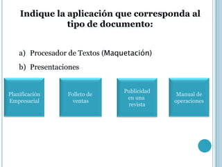 Indique la aplicación que corresponda al
               tipo de documento:


    a) Procesador de Textos (Maquetación)
    b) Presentaciones


                                 Publicidad
Planificación    Folleto de                    Manual de
                                  en una
Empresarial        ventas                     operaciones
                                  revista
 