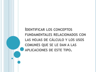 IDENTIFICAR   LOS CONCEPTOS
FUNDAMENTALES RELACIONADOS CON
LAS HOJAS DE CÁLCULO Y LOS USOS
COMUNES QUE SE LE DAN A LAS
APLICACIONES DE ESTE TIPO.
 