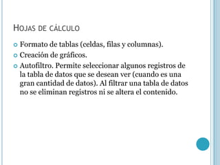 HOJAS DE CÁLCULO
 Formato de tablas (celdas, filas y columnas).
 Creación de gráficos.

 Autofiltro. Permite seleccionar algunos registros de
  la tabla de datos que se desean ver (cuando es una
  gran cantidad de datos). Al filtrar una tabla de datos
  no se eliminan registros ni se altera el contenido.
 