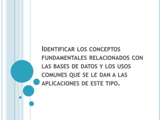 IDENTIFICAR   LOS CONCEPTOS
FUNDAMENTALES RELACIONADOS CON
LAS BASES DE DATOS Y LOS USOS
COMUNES QUE SE LE DAN A LAS
APLICACIONES DE ESTE TIPO.
 