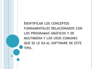 IDENTIFICAR   LOS CONCEPTOS
FUNDAMENTALES RELACIONADOS CON
LOS PROGRAMAS GRÁFICOS Y DE
MULTIMEDIA Y LOS USOS COMUNES
QUE SE LE DA AL SOFTWARE DE ESTE
TIPO.
 