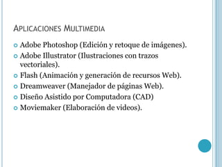 APLICACIONES MULTIMEDIA
 Adobe Photoshop (Edición y retoque de imágenes).
 Adobe Illustrator (Ilustraciones con trazos
  vectoriales).
 Flash (Animación y generación de recursos Web).

 Dreamweaver (Manejador de páginas Web).

 Diseño Asistido por Computadora (CAD)

 Moviemaker (Elaboración de videos).
 