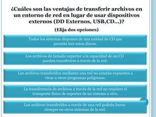 ¿Cuáles son las ventajas de transferir archivos en
 un entorno de red en lugar de usar dispositivos
      externos (DD Externos, USB,CD…)?
                       (Elija dos opciones)

        Todos los sistemas disponen de una unidad de CD que
                       permita leer estos discos.


      Los archivos de tamaño superior a la capacidad de un CD
                pueden transferirse a través de la red.


  Los archivos transferidos mediante una red no estarán expuestos a
                  virus u otros programas peligrosos.

     La transferencia de archivos a través de la red no requiere el
          transporte físico de soportes de un sistema a otro.

     Los archivos transferidos a través de una red podrán leerse
                siempre en otros sistemas de la red.
 