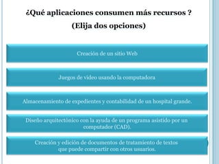 ¿Qué aplicaciones consumen más recursos ?
                   (Elija dos opciones)


                     Creación de un sitio Web



              Juegos de video usando la computadora



Almacenamiento de expedientes y contabilidad de un hospital grande.


 Diseño arquitectónico con la ayuda de un programa asistido por un
                        computador (CAD).

    Creación y edición de documentos de tratamiento de textos
             que puede compartir con otros usuarios.
 