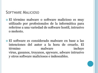SOFTWARE MALICIOSO
   El término malware o software malicioso es muy
    utilizado por profesionales de la informática para
    referirse a una variedad de software hostil, intrusivo
    o molesto.

   El software es considerado malware en base a las
    intenciones del autor a la hora de crearlo. El
    término               malware               incluye
    virus, gusanos, troyanos, spyware, adware intrusivo
    y otros software maliciosos e indeseables.
 