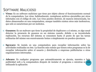 SOFTWARE MALICIOSO
   Virus: Es un software malicioso que tiene por objeto alterar el funcionamiento normal
    de la computadora. Los virus, habitualmente, reemplazan archivos ejecutables por otros
    infectados con el código de este. Los virus pueden destruir, de manera intencionada, los
    datos almacenados en una computadora, aunque también existen otros más inofensivos,
    que solo se caracterizan por ser molestos.


   Gusanos: Es un malware que tiene la propiedad de duplicarse a sí mismo, es algo usual
    detectar la presencia de gusanos en un sistema cuando, debido a su incontrolada
    replicación, los recursos del sistema se consumen hasta el punto de que las tareas
    ordinarias del mismo son excesivamente lentas o simplemente no pueden ejecutarse.


   Spyware: Se instala en una computadora para recopilar información sobre las
    actividades realizadas en éste. La función más común que tienen estos programas es la de
    recopilar información sobre el usuario y distribuirlo a empresas publicitarias u otras
    organizaciones interesadas.


   Adware: Es cualquier programa que automáticamente se ejecuta, muestra o baja
    publicidad web a la computadora después de instalar el programa o mientras se está
    utilizando la aplicación
 