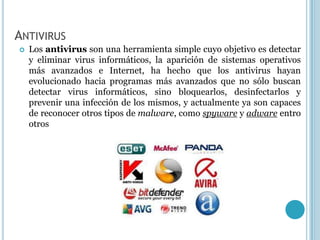 ANTIVIRUS
   Los antivirus son una herramienta simple cuyo objetivo es detectar
    y eliminar virus informáticos, la aparición de sistemas operativos
    más avanzados e Internet, ha hecho que los antivirus hayan
    evolucionado hacia programas más avanzados que no sólo buscan
    detectar virus informáticos, sino bloquearlos, desinfectarlos y
    prevenir una infección de los mismos, y actualmente ya son capaces
    de reconocer otros tipos de malware, como spyware y adware entro
    otros
 