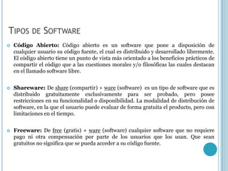 TIPOS DE SOFTWARE
   Código Abierto: Código abierto es un software que pone a disposición de
    cualquier usuario su código fuente, el cual es distribuido y desarrollado libremente.
    El código abierto tiene un punto de vista más orientado a los beneficios prácticos de
    compartir el código que a las cuestiones morales y/o filosóficas las cuales destacan
    en el llamado software libre.


   Shareware: De share (compartir) + ware (software) es un tipo de software que es
    distribuido gratuitamente exclusivamente para ser probado, pero posee
    restricciones en su funcionalidad o disponibilidad. La modalidad de distribución de
    software, en la que el usuario puede evaluar de forma gratuita el producto, pero con
    limitaciones en el tiempo.


   Freeware: De free (gratis) + ware (software) cualquier software que no requiere
    pago ni otra compensación por parte de los usuarios que los usan. Que sean
    gratuitos no significa que se pueda acceder a su código fuente.
 