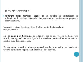 TIPOS DE SOFTWARE
   Software como Servicio (SaaS): Es un sistema de distribución de
    aplicaciones donde hace referencia a lo que se compra, en sí no en un programa
    sino un servicio.


Las características de este servicio, desde el punto de vista del que
compra, serían:


No se paga por licencias. Se adquiere por su uso ya sea mediante una
suscripción según el volumen, tipo de funcionalidad que se utilice o mediante un
modelo puro de pago por uso.


De este modo, se realiza la inscripción en línea donde se recibe una cuenta y/o
usuario de inscripción para la utilización de este servicio.
 
