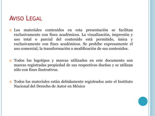 AVISO LEGAL
   Los materiales contenidos en esta presentación se facilitan
    exclusivamente con fines académicos. La visualización, impresión y
    uso total o parcial del contenido está permitido, única y
    exclusivamente con fines académicos. Se prohíbe expresamente el
    uso comercial, la transformación o modificación de sus contenidos.


   Todos los logotipos y marcas utilizados en este documento son
    marcas registradas propiedad de sus respectivos dueños y se utilizan
    sólo con fines ilustrativos.


   Todos los materiales están debidamente registrados ante el Instituto
    Nacional del Derecho de Autor en México
 