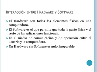INTERACCIÓN ENTRE HARDWARE Y SOFTWARE

 El Hardware son todos los elementos físicos en una
  computadora.
 El Software es el que permite que toda la parte física y el
  resto de las aplicaciones funcionen.
 Es el medio de comunicación y de operación entre el
  usuario y la computadora.
 Un Hardware sin Software es nulo, inoperable.
 