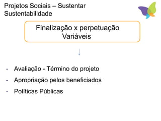 Finalização x perpetuação
Variáveis
- Avaliação - Término do projeto
- Apropriação pelos beneficiados
- Políticas Públicas
Projetos Sociais – Sustentar
Sustentabilidade
 