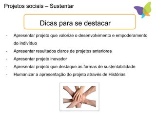 Projetos sociais – Sustentar
Dicas para se destacar
- Apresentar projeto que valorize o desenvolvimento e empoderamento
do indivíduo
- Apresentar resultados claros de projetos anteriores
- Apresentar projeto inovador
- Apresentar projeto que destaque as formas de sustentabilidade
- Humanizar a apresentação do projeto através de Histórias
 