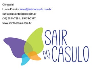 Obrigada!
Luana Ferreira luana@sairdocasulo.com.br
contato@sairdocasulo.com.br
(31) 3654-7291 / 99424-3327
www.sairdocasulo.com.br
 