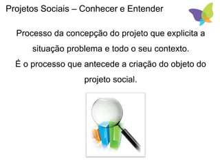 Projetos Sociais – Conhecer e Entender
Processo da concepção do projeto que explicita a
situação problema e todo o seu contexto.
É o processo que antecede a criação do objeto do
projeto social.
 