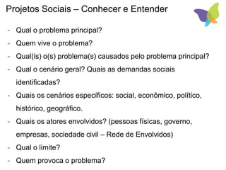 Projetos Sociais – Conhecer e Entender
- Qual o problema principal?
- Quem vive o problema?
- Qual(is) o(s) problema(s) causados pelo problema principal?
- Qual o cenário geral? Quais as demandas sociais
identificadas?
- Quais os cenários específicos: social, econômico, político,
histórico, geográfico.
- Quais os atores envolvidos? (pessoas físicas, governo,
empresas, sociedade civil – Rede de Envolvidos)
- Qual o limite?
- Quem provoca o problema?
 