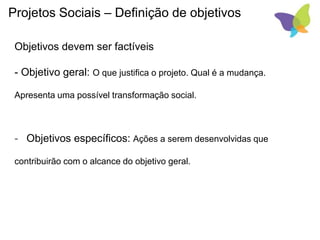 Projetos Sociais – Definição de objetivos
Objetivos devem ser factíveis
- Objetivo geral: O que justifica o projeto. Qual é a mudança.
Apresenta uma possível transformação social.
- Objetivos específicos: Ações a serem desenvolvidas que
contribuirão com o alcance do objetivo geral.
 