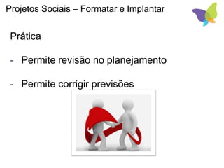 Projetos Sociais – Formatar e Implantar
Prática
- Permite revisão no planejamento
- Permite corrigir previsões
 