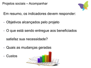 Em resumo, os indicadores devem responder:
- Objetivos alcançados pelo projeto
- O que está sendo entregue aos beneficiados
satisfaz sua necessidade?
- Quais as mudanças geradas
- Custos
Projetos sociais – Acompanhar
 