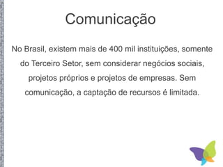 Comunicação
No Brasil, existem mais de 400 mil instituições, somente
do Terceiro Setor, sem considerar negócios sociais,
projetos próprios e projetos de empresas. Sem
comunicação, a captação de recursos é limitada.
 