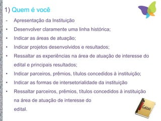 1) Quem é você
- Apresentação da Instituição
• Desenvolver claramente uma linha histórica;
• Indicar as áreas de atuação;
• Indicar projetos desenvolvidos e resultados;
• Ressaltar as experiências na área de atuação de interesse do
edital e principais resultados;
• Indicar parceiros, prêmios, títulos concedidos à instituição;
• Indicar as formas de intersetorialidade da instituição
• Ressaltar parceiros, prêmios, títulos concedidos à instituição
na área de atuação de interesse do
edital.
 