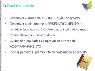 2) Qual é o projeto
• Descrever claramente a CONCEPÇÃO do projeto;
• Descrever sucintamente o DESENVOLVIMENTO do
projeto e tudo que será contemplado, indicando o grupo
de beneficiários e número deles.
• Evidenciar resultados comprovados através do
ACOMPANHAMENTO;
• Indicar parceiros, prêmio, títulos concedidos ao projeto.
 