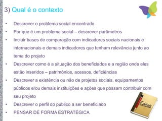 3) Qual é o contexto
• Descrever o problema social encontrado
• Por que é um problema social – descrever parâmetros
• Incluir bases de comparação com indicadores sociais nacionais e
internacionais e demais indicadores que tenham relevância junto ao
tema do projeto
• Descrever como é a situação dos beneficiados e a região onde eles
estão inseridos – patrimônios, acessos, deficiências
• Descrever a existência ou não de projetos sociais, equipamentos
públicos e/ou demais instituições e ações que possam contribuir com
seu projeto
• Descrever o perfil do público a ser beneficiado
• PENSAR DE FORMA ESTRATÉGICA
 