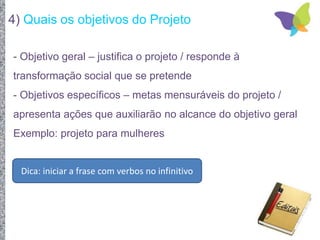 4) Quais os objetivos do Projeto
- Objetivo geral – justifica o projeto / responde à
transformação social que se pretende
- Objetivos específicos – metas mensuráveis do projeto /
apresenta ações que auxiliarão no alcance do objetivo geral
Exemplo: projeto para mulheres
Dica: iniciar a frase com verbos no infinitivo
 