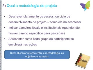 5) Qual a metodologia do projeto
• Descrever claramente os passos, ou ciclo de
desenvolvimento do projeto – como ele irá acontecer
• Indicar parceiros locais e institucionais (quando não
houver campo específico para parcerias)
• Apresentar como cada grupo de participante se
envolverá nas ações
Dica: observar relação entre a metodologia, os
objetivos e as metas
 
