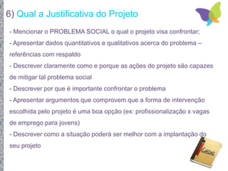 6) Qual a Justificativa do Projeto
- Mencionar o PROBLEMA SOCIAL o qual o projeto visa confrontar;
- Apresentar dados quantitativos e qualitativos acerca do problema –
referências com respaldo
- Descrever claramente como e porque as ações do projeto são capazes
de mitigar tal problema social
- Descrever por que é importante confrontar o problema
- Apresentar argumentos que comprovem que a forma de intervenção
escolhida pelo projeto é uma boa opção (ex: profissionalização x vagas
de emprego para jovens)
- Descrever como a situação poderá ser melhor com a implantação do
seu projeto
 