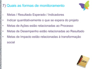 7) Quais as formas de monitoramento
- Metas / Resultado Esperado / Indicadores
• Indicar quantitativamente o que se espera do projeto
• Metas de Ações estão relacionadas ao Processo
• Metas de Desempenho estão relacionadas ao Resultado
• Metas de Impacto estão relacionadas à transformação
social
 
