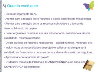 8) Quanto você quer
- Elaborar orçamento REAL
- Atentar para a relação entre recursos e ações descritas na metodologia
- Atentar para a relação entre os recursos solicitados e o tempo de
desenvolvimento do projeto
- Fazer orçamento com base em três fornecedores, solicitando a mesma
quantidade, mesma referência.
- Dividir os tipos de recursos necessários – capital humano, materiais, etc.
- Incluir todas as necessidades do projeto e salientar aquilo que será
solicitado ao financiador e como as demais demandas serão conseguidas.
- Apresentar contrapartidas do projeto
- Evidenciar através da Planilha a TRANSPARÊNCIA e os princípios de
GOVERNANÇA da Instituição
 