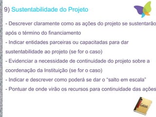 9) Sustentabilidade do Projeto
- Descrever claramente como as ações do projeto se sustentarão
após o término do financiamento
- Indicar entidades parceiras ou capacitadas para dar
sustentabilidade ao projeto (se for o caso)
- Evidenciar a necessidade de continuidade do projeto sobre a
coordenação da Instituição (se for o caso)
- Indicar e descrever como poderá se dar o “salto em escala”
- Pontuar de onde virão os recursos para continuidade das ações
 