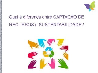Qual a diferença entre CAPTAÇÃO DE
RECURSOS e SUSTENTABILIDADE?
 