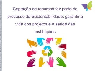 Captação de recursos faz parte do
processo de Sustentabilidade: garantir a
vida dos projetos e a saúde das
instituições
 