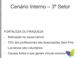 Cenário Interno – 3º Setor
FORTALEZA OU FRAQUEZA
- Motivação na causa (amor)
- 75% dos profissionais das Associações Sem Fins
Lucrativos são voluntários
- Causas fortes e que geram vínculo emocional
 