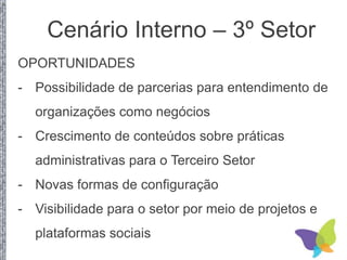 OPORTUNIDADES
- Possibilidade de parcerias para entendimento de
organizações como negócios
- Crescimento de conteúdos sobre práticas
administrativas para o Terceiro Setor
- Novas formas de configuração
- Visibilidade para o setor por meio de projetos e
plataformas sociais
Cenário Interno – 3º Setor
 